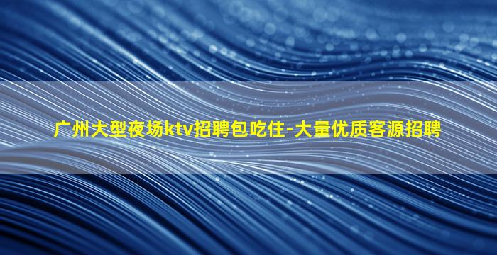 广州大型夜场ktv招聘包吃住-大量优质客源招聘